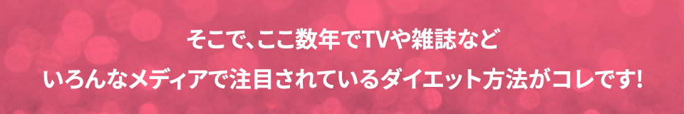 そこで、ここ数年でTVや雑誌などいろんなメディアで注目されているダイエット方法がコレです